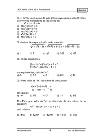 CEP Santa María de la Providencia



06.- Formar la ecuación de 2do grado cuyas raíces sean 3 veces
las inversas al cuadrado de las raíces de:
         2
        x + x + 12 = 0
         2
a) 48x +23x+1 = 0
         2
b) 48x -23x+3 = 0
         2
c) 48x +23x+3 = 0
      2
d) x +23x+31 = 0
         2
e) 16x -23x-3 = 0

07.- Indicar la mayor solución de la ecuación:
                 4  3  5x  4 3  1  5x  3 1  3  2x

a) 1         b) 2           c)     3    d) 2 3         e)   5

08.- Si las ecuaciones:
                        2
             (2m+1)x – (3m-1)x + 2 = 0
                   2
             (n+2)x – (2n+1)x – 1 = 0

son equivalentes, calcular “m”.
a) -9       b) 6,5        c) 9          d) -6,5        e) 14

09.- Para valor de “m”, las raíces de la ecuación:

             x(x  1)  (m  1) x
                               
              (x  1)(m  1)     m
son iguales.
a) 1/6       b) 1/5         c) ¼        d) 1/3         e) 1/2

10.- Para que valor de “” la diferencia de las raíces de la
ecuación:
              2
            4x – 10(+1)x + 14 + 5 = 0
será mínima.

a) 11/50     b) 12/49       c) -12/49   d) -13/48      e) 3/25




Tercer Periodo                     13                5to. de Secundaria
 