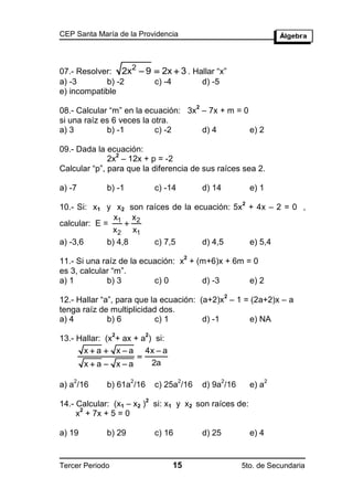 CEP Santa María de la Providencia



                  2
07.- Resolver: 2x  9  2x  3 . Hallar “x”
a) -3       b) -2     c) -4        d) -5
e) incompatible
                                               2
08.- Calcular “m” en la ecuación: 3x – 7x + m = 0
si una raíz es 6 veces la otra.
a) 3         b) -1         c) -2     d) 4         e) 2

09.- Dada la ecuación:
                2
              2x – 12x + p = -2
Calcular “p”, para que la diferencia de sus raíces sea 2.

a) -7        b) -1            c) -14               d) 14           e) 1
                                                               2
10.- Si: x1 y x2 son raíces de la ecuación: 5x + 4x – 2 = 0 ,
               x    x
calcular: E = 1  2
              x 2 x1
a) -3,6      b) 4,8    c) 7,5       d) 4,5     e) 5,4
                                           2
11.- Si una raíz de la ecuación: x + (m+6)x + 6m = 0
es 3, calcular “m”.
a) 1         b) 3         c) 0        d) -3       e) 2
                                                           2
12.- Hallar “a”, para que la ecuación: (a+2)x – 1 = (2a+2)x – a
tenga raíz de multiplicidad dos.
a) 4          b) 6         c) 1         d) -1       e) NA
                 2        2
13.- Hallar: (x + ax + a ) si:
      x  a  x  a 4x  a
                      
      xa  xa           2a

    2                2                 2                2                 2
a) a /16     b) 61a /16       c) 25a /16           d) 9a /16       e) a
                          2
14.- Calcular: (x1 – x2 ) si: x1 y x2 son raíces de:
      2
     x + 7x + 5 = 0

a) 19        b) 29            c) 16                d) 25           e) 4


Tercer Periodo                     15                          5to. de Secundaria
 