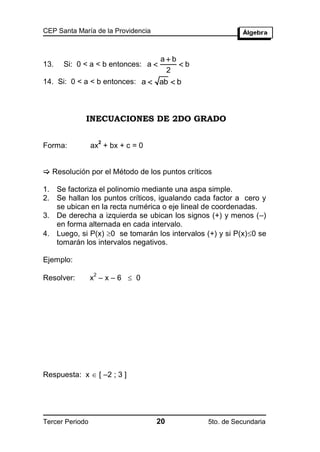 CEP Santa María de la Providencia



                                    ab
13.   Si: 0 < a < b entonces: a        b
                                     2
14. Si: 0 < a < b entonces: a  ab  b



             INECUACIONES DE 2DO GRADO

                     2
Forma:           ax + bx + c = 0


 Resolución por el Método de los puntos críticos

1. Se factoriza el polinomio mediante una aspa simple.
2. Se hallan los puntos críticos, igualando cada factor a cero y
   se ubican en la recta numérica o eje lineal de coordenadas.
3. De derecha a izquierda se ubican los signos (+) y menos (–)
   en forma alternada en cada intervalo.
4. Luego, si P(x) 0 se tomarán los intervalos (+) y si P(x)0 se
   tomarán los intervalos negativos.

Ejemplo:

                 x –x–6  0
                 2
Resolver:




Respuesta: x  [ –2 ; 3 ]




Tercer Periodo                      20          5to. de Secundaria
 
