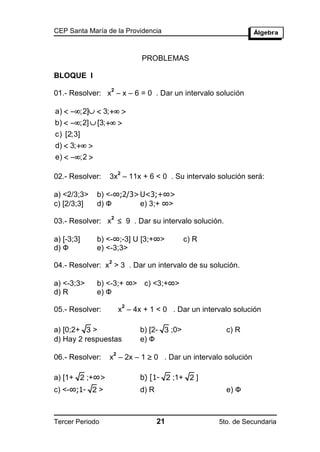 CEP Santa María de la Providencia



                                 PROBLEMAS

BLOQUE I
                 2
01.- Resolver: x – x – 6 = 0 . Dar un intervalo solución

a)  ;2]  3;  
b)  ;2]  [3;  
c) [2;3]
d)  3;  
e)  ;2 

                         2
02.- Resolver:   3x – 11x + 6 < 0 . Su intervalo solución será:

a) <2/3;3>   b) <-∞;2/3> U<3;+∞>
c) [2/3;3]   d) Ф        e) 3;+ ∞>

03.- Resolver: x  9 . Dar su intervalo solución.
                2



a) [-3;3]    b) <-∞;-3] U [3;+∞>                c) R
d) Ф         e) <-3;3>
                 2
04.- Resolver: x > 3 . Dar un intervalo de su solución.

a) <-3;3>    b) <-3;+ ∞> c) <3;+∞>
d) R         e) Ф
                             2
05.- Resolver:           x – 4x + 1 < 0 . Dar un intervalo solución

a) [0;2+ 3 >                     b) [2- 3 ;0>            c) R
d) Hay 2 respuestas              e) Ф

                 x – 2x – 1  0 . Dar un intervalo solución
                     2
06.- Resolver:

a) [1+ 2 ;+∞>                    b) [1- 2 ;1+ 2 ]
c) <-∞;1- 2 >                    d) R                    e) Ф



Tercer Periodo                          21             5to. de Secundaria
 