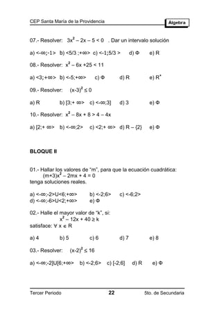CEP Santa María de la Providencia


                     2
07.- Resolver: 3x – 2x – 5 < 0 . Dar un intervalo solución

a) <-∞;-1> b) <5/3 ;+∞> c) <-1;5/3 >                 d) Ф      e) R
                 2
08.- Resolver: x – 6x +25 < 11

a) <3;+∞> b) <-5;+∞>
                                                                      +
                                 c) Ф         d) R             e) R

                    (x-3)  0
                         2
09.- Resolver:

a) R         b) [3;+ ∞>      c) <-∞;3]        d) 3             e) Ф
                 2
10.- Resolver: x – 8x + 8 > 4 – 4x

a) [2;+ ∞>   b) <-∞;2>       c) <2;+ ∞> d) R – {2}             e) Ф



BLOQUE II


01.- Hallar los valores de “m”, para que la ecuación cuadrática:
              2
      (m+3)x – 2mx + 4 = 0
tenga soluciones reales.

a) <-∞;-2>U<6;+∞>            b) <-2;6>        c) <-6;2>
d) <-∞;-6>U<2;+∞>            e) Ф

02.- Halle el mayor valor de “k”, si:
              x – 12x + 40  k
               2

satisface:  x  R

a) 4         b) 5            c) 6             d) 7             e) 8

                    (x-2)  16
                         2
03.- Resolver:

a) <-∞;-2]U[6;+∞>        b) <-2;6>      c) [-2;6]     d) R      e) Ф




Tercer Periodo                          22                   5to. de Secundaria
 