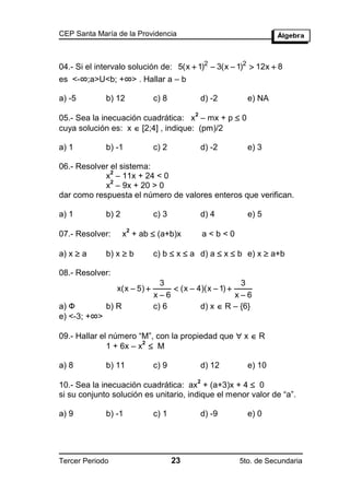 CEP Santa María de la Providencia



04.- Si el intervalo solución de: 5(x  1)2  3(x  1)2  12x  8
es <-∞;a>U<b; +∞> . Hallar a – b

a) -5        b) 12            c) 8            d) -2     e) NA

05.- Sea la inecuación cuadrática: x – mx + p  0
                                          2

cuya solución es: x  [2;4] , indique: (pm)/2

a) 1         b) -1            c) 2            d) -2     e) 3

06.- Resolver el sistema:
              2
            x – 11x + 24 < 0
              2
            x – 9x + 20 > 0
dar como respuesta el número de valores enteros que verifican.

a) 1         b) 2             c) 3            d) 4      e) 5

                    x + ab  (a+b)x
                     2
07.- Resolver:                                a<b<0

a) x  a     b) x  b         c) b  x  a d) a  x  b e) x  a+b

08.- Resolver:
                                3                      3
                 x(x  5)          (x  4)(x  1) 
                              x6                     x6
a) Ф        b) R              c) 6         d) x  R – {6}
e) <-3; +∞>

09.- Hallar el número “M”, con la propiedad que  x  R
              1 + 6x – x  M
                        2



a) 8         b) 11            c) 9            d) 12     e) 10

10.- Sea la inecuación cuadrática: ax + (a+3)x + 4  0
                                          2

si su conjunto solución es unitario, indique el menor valor de “a”.

a) 9         b) -1            c) 1            d) -9     e) 0




Tercer Periodo                       23               5to. de Secundaria
 