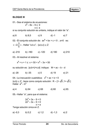 CEP Santa María de la Providencia



BLOQUE III

01.- Sea el sistema de ecuaciones:
             x – 8x – 9  0
               2

                       x a
si su conjunto solución es unitario, indique el valor de “a”.

a) 8           b) 8,5      c) 9              d) -1       e) 7
                                    2
02.- El conjunto solución de: ax + bx + c < 0 ; a>0 es:
      3
 2;  . Hallar “a.b.c”. {a,b,c}  Z
      5

a) -210        b) -180     c) -120           d) 180      e) 210

03.- Al resolver el sistema:

       x + x + 1  x + 50 < x – 3x + 50
        2                      2



su solución es: [a;b>U<c;d] indique: M = ac – b – d

a) -28         b) -35      c) 0              d) 19       e) 21
                                        2
04.- La inecuación cuadrática: x + ax + b > 0
{a,b}  Z , tiene como conjuto solución: R – [1- 5 ;1+ 5 ]
         2     3
Hallar a – b

a) 4           b) 64       c) 68             d) 60       e) 65

05.- Hallar “a”, para que el sistema:
                 2
            2x + 3x – 9 < 0
              2
            2x – 3x – 5 < 0
                      x>a
Tenga solución única en Z.

a) -0,3        b) 0,2      c) 1,2            d) -1,3     e) 2




Tercer Periodo                          24             5to. de Secundaria
 