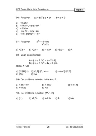 CEP Santa María de la Providencia



                     ax + bx  a + bx
                               2
06.- Resolver:                              ; b<a<0

a)   <1;a/b>
b)   <-∞;1>U<a/b;+∞>
c)   <1;b/a>
d)   <-∞;1>U<b/a;+∞>
e)   <-∞;-a/b>U<1;+∞>

                           2
07.- Resolver:         x + 18 < 9x
                            2
                           x > 2x

a) <3;6>        b) <2;4>       c) <-1;4>    d) <6:9>     e) R

08.- Sean los conjuntos:

                A = { x  R / x – x – 2  0}
                                   2

                B = { x  R / x – 4x – 5  0}
                               2

Hallar A  B

a) [2;5]U{-1}    b) [-1;2]U[5; +∞>          c) <-∞;-1]U[2;5]
d) [2;5]         e) NA

09.- Del problema anterior, hallar A  B

a) <-∞; +∞>                    b) <-∞;5]                 c) <-∞;-1]
d) <-∞;2]                      e) NA

10.- Del problema 8, hallar: (A’  B’)

a) {-1}         b) <2;5>       c) <-1;5>    d) Ф         e) NA




Tercer Periodo                         25              5to. de Secundaria
 