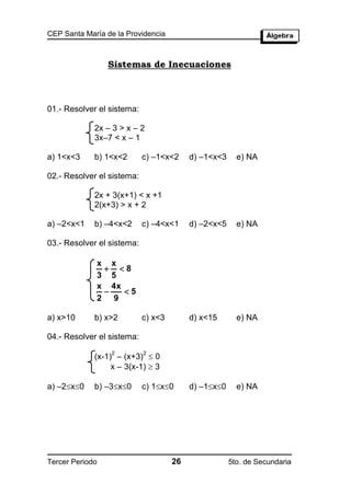 CEP Santa María de la Providencia



                 Sistemas de Inecuaciones



01.- Resolver el sistema:

             2x – 3 > x – 2
             3x–7 < x – 1

a) 1<x<3     b) 1<x<2       c) –1<x<2     d) –1<x<3     e) NA

02.- Resolver el sistema:

             2x + 3(x+1) < x +1
             2(x+3) > x + 2

a) –2<x<1    b) –4<x<2      c) –4<x<1     d) –2<x<5     e) NA

03.- Resolver el sistema:

             x x
               8
             3 5
             x 4x
                 5
             2 9

a) x>10      b) x>2         c) x<3        d) x<15       e) NA

04.- Resolver el sistema:

             (x-1) – (x+3)  0
                  2         2

                  x – 3(x-1)  3

a) –2x0    b) –3x0      c) 1x0      d) –1x0     e) NA




Tercer Periodo                       26               5to. de Secundaria
 