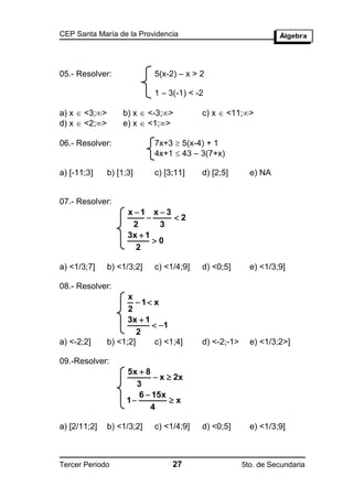 CEP Santa María de la Providencia




05.- Resolver:              5(x-2) – x > 2

                            1 – 3(-1) < -2

a) x  <3;>       b) x  <-3;>         c) x  <11;>
d) x  <2;>       e) x  <1;>

06.- Resolver:              7x+3  5(x-4) + 1
                            4x+1  43 – 3(7+x)

a) [-11;3]     b) [1;3]     c) [3;11]    d) [2;5]       e) NA


07.- Resolver:
                     x 1 x 3
                              2
                      2      3
                     3x  1
                            0
                       2

a) <1/3;7]     b) <1/3;2]   c) <1/4;9]   d) <0;5]       e) <1/3;9]

08.- Resolver:
                     x
                        1 x
                     2
                     3x  1
                             1
                        2
a) <-2;2]      b) <1;2]      c) <1;4]    d) <-2;-1>     e) <1/3;2>]

09.-Resolver:
                     5x  8
                             x  2x
                        3
                        6  15x
                     1          x
                           4

a) [2/11;2]    b) <1/3;2]   c) <1/4;9]   d) <0;5]       e) <1/3;9]



Tercer Periodo                    27                  5to. de Secundaria
 