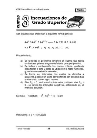 CEP Santa María de la Providencia




Son aquellas que presentan la siguiente forma general:


                                        + ........ + an > 0 ; ( < ;  ;  )
            n        n-1          n-2
        a0x + a1x          + a2x

        n  Z  n3 ; a0 ; a1 ; a2 ; a3 ……. ; an
                 +




Procedimiento:

    a) Se factoriza el polinomio teniendo en cuenta que todos
       los factores primos tengan coeficiente principal positivo.
    b) Se hallan a continuación los puntos críticos, igualando
       cada factor a cero y estos se ubican en la recta numérica,
       guardando su relación de orden.
    c) Se forma así intervalos, los cuales de derecha a
       izquierda, poseen un signo comenzando con el signo más
       y alternando con el signo menos.
    d) Si el P(x)  0 , se toman los intervalos positivos; si el P (x) 
       0 , se toman los intervalos negativos, obteniendo así el
       intervalo solución.


                             x – 6x + 11x – 6  0
                              3          2
Ejemplo:   Resolver:




Respuesta: x  <–;1]U[2;3]




Tercer Periodo                           31                    5to. de Secundaria
 