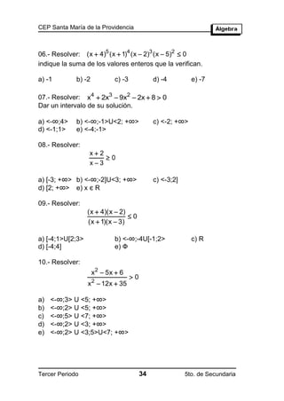 CEP Santa María de la Providencia



06.- Resolver: (x  4)5 (x  1)4 (x  2)3 (x  5)2  0
indique la suma de los valores enteros que la verifican.

a) -1        b) -2           c) -3             d) -4         e) -7

07.- Resolver: x4  2x3  9x2  2x  8  0
Dar un intervalo de su solución.

a) <-∞;4>    b) <-∞;-1>U<2; +∞>                c) <-2; +∞>
d) <-1;1>    e) <-4;-1>

08.- Resolver:
                  x2
                      0
                  x3

a) [-3; +∞> b) <-∞;-2]U<3; +∞>                 c) <-3;2]
d) [2; +∞> e) x є R

09.- Resolver:
                  (x  4)(x  2)
                                 0
                  (x  1)(x  3)

a) [-4;1>U[2;3>              b) <-∞;-4U[-1;2>                c) R
d) [-4;4]                    e) Ф

10.- Resolver:
                     x 2  5x  6
                                     0
                  x 2  12x  35

a)   <-∞;3> U <5; +∞>
b)   <-∞;2> U <5; +∞>
c)   <-∞;5> U <7; +∞>
d)   <-∞;2> U <3; +∞>
e)   <-∞;2> U <3;5>U<7; +∞>




Tercer Periodo                            34               5to. de Secundaria
 