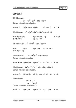 CEP Santa María de la Providencia



BLOQUE II

01.- Resolver:
             x4  4x3  3x2  14x  8  0
Dar un intervalo de solución.

a) <-∞;2]    b) [-4; +∞> c) {1}          d) <-∞;1]      e) [1;4]

02.- Resolver: x5  5x4  2x3  14x2  3x  9  0

a) <-∞;1> - {1}            b) <-∞;-1>U {1}              c) <-1;1
d) <1; +∞>                 e) <3; +∞>

03.- Resolver: (x 2  1)(x 2  2)(x  3)  0

a) R        b) Ф           c) <1;2>      d) <3; +∞>
e) <-∞;1U {3}

04.- Resolver: (x  2  x 2 )(x 2  2x  8)  0
Dar un intervalo solución

a) <1; +∞> b) <-∞;4>       c) <-4;1>     d) <-∞;1>      e) NA

05.- Resolver: (x3  1)(x3  x 2  2x  2)(x  2)  0
Dar un intervalo de solución.

a) <-∞;2>    b) <-∞;1>     c) <2; +∞> d) <1; +∞> e) NA

06.- Resolver:
                 3x  2     4
                        
                  x 1    x2
Dar un intervalo de la solución

a) <1;2>     b) <2;4>      c) <-1;2>     d) <-2;1>      e) NA




Tercer Periodo                    35                 5to. de Secundaria
 