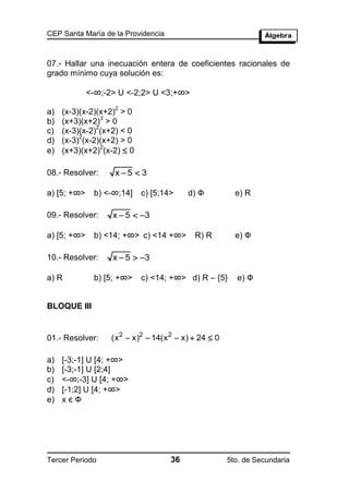 CEP Santa María de la Providencia



07.- Hallar una inecuación entera de coeficientes racionales de
grado mínimo cuya solución es:

             <-∞;-2> U <-2;2> U <3;+∞>
                    2
a)   (x-3)(x-2)(x+2) > 0
                 3
b)   (x+3)(x+2) > 0
               2
c)   (x-3)(x-2) (x+2) < 0
          2
d)   (x-3) (x-2)(x+2) > 0
     (x+3)(x+2) (x-2)  0
                 2
e)

08.- Resolver:      x5  3

a) [5; +∞>    b) <-∞;14]    c) [5;14>     d) Ф           e) R

09.- Resolver:     x  5  3

a) [5; +∞>    b) <14; +∞> c) <14 +∞>        R) R         e) Ф

10.- Resolver:     x  5  3

a) R          b) [5; +∞>    c) <14; +∞> d) R – {5}       e) Ф


BLOQUE III


01.- Resolver:     (x 2  x)2  14(x 2  x)  24  0

a)   [-3;-1] U [4; +∞>
b)   [-3;-1] U [2;4]
c)   <-∞;-3] U [4; +∞>
d)   [-1;2] U [4; +∞>
e)   xєФ




Tercer Periodo                       36                5to. de Secundaria
 