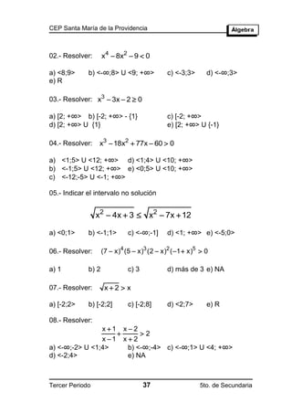 CEP Santa María de la Providencia



02.- Resolver:      x4  8x2  9  0

a) <8;9>     b) <-∞;8> U <9; +∞>             c) <-3;3>      d) <-∞;3>
e) R

03.- Resolver: x3  3x  2  0

a) [2; +∞> b) [-2; +∞> - {1}                 c) [-2; +∞>
d) [2; +∞> U {1}                             e) [2; +∞> U {-1}

04.- Resolver:    x3  18x2  77x  60  0

a) <1;5> U <12; +∞> d) <1;4> U <10; +∞>
b) <-1;5> U <12; +∞> e) <0;5> U <10; +∞>
c) <-12;-5> U <-1; +∞>

05.- Indicar el intervalo no solución


                 x2  4x  3  x2  7x  12

a) <0;1>     b) <-1;1>        c) <-∞;-1]     d) <1; +∞> e) <-5;0>

06.- Resolver:      (7  x)4 (5  x)3 (2  x)2 ( 1  x)5  0

a) 1         b) 2             c) 3           d) más de 3 e) NA

07.- Resolver:       x2  x

a) [-2;2>    b) [-2;2]        c) [-2;8]      d) <2;7>       e) R

08.- Resolver:
                x 1 x  2
                          2
                x 1 x  2
a) <-∞;-2> U <1;4>     b) <-∞;-4> c) <-∞;1> U <4; +∞>
d) <-2;4>              e) NA



Tercer Periodo                       37                  5to. de Secundaria
 