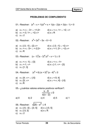 CEP Santa María de la Providencia



                 PROBLEMAS DE COMPLEMENTO

                    2              2
01.- Resolver: (x – x + 1)(x + x + 1)(x - 2)(x + 3)(x - 1) < 0

a) x  <-; - 3>  <1;2>                   d) x  <-; 1>  <2; >
b) x  <-3; 1>  <2;>                     e) x  R
c) x  
                    3       2
02.- Resolver:    x + 2x – 5x – 6 > 0

a) x  [-3; -1]  [2;>                    d) x  [-3; -1]  <2;>
b) x  <-; -3>  <-2;2>                   e) x  <-1; 2>  <2;>
c) x  R

                  (x - 1) (x - 3) (x – x + 1)  0
                            7      4       2
03.- Resolver:

a) x  <-; 1]  {3}                       d) x  <-; -1>
b) x  <-1; >                             e) x  [-1; > - {3}
c) x  [1; 3]

                    (x + 6) (x + 5) (x - 4)  0
                        2              2          3
04.- Resolver:

a) x  [4; >  {-5}                       d) x  <-5; 4]
b) x  [5; >                              e) x  <-; 4] - {-5}
c) x  R

05.- ¿cuántos valores enteros positivos verifican?.
                                  x6
                                          0
                                 x(x  2)
a) 0         b) 2               c) 4             d) 5              e) 1


06.- Resolver:      25  x2  4
a) x  [-5; -3]  [3; 5]  d) x  [-5; 5]
b) x  [-3; 3]            e) x  R
c) x  



Tercer Periodo                         39                    5to. de Secundaria
 