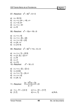 CEP Santa María de la Providencia


                   4      2
07.- Resolver: x – 8x – 9 < 0

a)   x  <8; 9>
b)   x  <-; 8>  <9; >
c)   x  <-3; 3>
d)   x  <-; -3>
e)   xR

08.- Resolver: x – 12x + 16  0
                   3



a)   x  <-; 4]
b)   x  <-; -4]  {2}
c)   x  <-; 4] – {-2}
d)   x  [4; >
e)   x  [-4; 4]

09.- Resolver: x – 6x + 11x – 6  0
                   3      2



a) x  <-; 1]  {2;3}
b) x  [1; 2]  {3;>
c) x  R
d) x  
e) x  {1}
                   x – 16  0
                    4
10.- Resolver:

a)   x  <-; -2]  {2;}
b)   x  [-2;2]
c)   x  <-; 1]  {4;>
d)   x  <-; 4]
e)   x  [4; ]

                   (x  1)5 (x  3)
11.- Resolver:                      0
                        x7

a) <-, -7>  [-3,1]          c) <-, -3>  [1,7]
b) [1,7]                      d) <-, 7]              e) N.A.



Tercer Periodo                        40            5to. de Secundaria
 