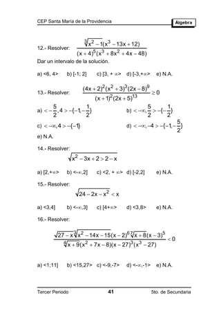 CEP Santa María de la Providencia



                           3 2
                              x  1(x 3  13x  12)
12.- Resolver:
                        (x  4)5 (x 3  8x 2  4x  48)
Dar un intervalo de la solución.

a) <6, 4>        b) [-1; 2]      c) [3, + >   d) [-3,+>     e) N.A.

                          (4x  2)2 (x2  3)3 (2x  8)9
13.- Resolver:                                              0
                                 (x  1)2 (2x  5)13
       5                    1                             5      1
a)   ,4  {1  }
                ,                              b)  ,      { }
       2                    2                             2      2
                                                                        5
c)  ,4  {1}                              d)  , 4  {1  }
                                                                 ,
                                                                        2
e) N.A.

14.- Resolver:
                   x2  3x  2  2  x

a) [2,+>        b) <-,2]       c) <2, + > d) [-2,2]        e) N.A.

15.- Resolver:
                        24  2x  x 2  x

a) <3,4]         b) <-,3]       c) [4+>      d) <3,8>       e) N.A.

16.- Resolver:

                    3
           27  x x 2  14x  15(x  2)6 7 x  8(x  3)5
                                                                   0
             4
                 x  9(x 2  7x  8)(x  27)3 (x 3  27)


a) <1;11]        b) <15,27> c) <-9,-7>         d) <-,-1>     e) N.A.




Tercer Periodo                        41                    5to. de Secundaria
 