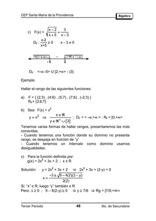 CEP Santa María de la Providencia



                     x2   3
     c) F(x) =           
                     x5 x3
               x-2
        Df :       0         x3  0
               x+5




     Df : <-:-5> U [2;+> - {3}

Ejemplo:

Hallar el rango de las siguientes funciones:

a)   F = { (2;3) , (4;6) , (5;7) , (7;6) , (-2;3) }
     Rf = {3;6;7}
                     2
b) Sea: F(x) = x
                             x
     y  x2                         ; Df = < -;+ > ; Rf = [0;+>
                     y    3
Tenemos varias formas de hallar rangos, presentaremos las más
conocidas.
- Cuando tenemos una función donde su dominio no presenta
rango, se despeja en función de “y”
- Cuando tenemos un intervalo como dominio usamos
desigualdades.

c) Para la función definida por:
   g(x) = 2x + 3x + 2 ; x є R
            2


                         2                   2
Solución:      y = 2x + 3x + 2        2x + 3x + (2-y) = 0
                     3  9  4(2)(2  y)
                x
                           2(2)
Si: “x” є R; luego “y” también є R
Pero:   0 ; 9 – 8(2-y)  0  y  7/8  Rg = [7/8;+∞>



Tercer Periodo                          48            5to. de Secundaria
 