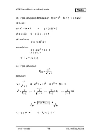 CEP Santa María de la Providencia



d) Para la función definida por: H(x) = x – 4x + 7 ; x є [2;3]
                                                    2



Solución:
       2                                       2
y = x – 4x + 7                   y = (x-2) + 3

2  x 3            0  x–2 1

Al cuadrado:
                  0  (x-2)  1
                           2



mas de tres:
                 3  (x-2) + 3  4
                          2

                 3  y  4

      Rh = [ 3 ; 4 ]


e) Para la función:
                                       x2
                             F(x) 
                                      x2  1
Solución:

           x2
y                yx2  y  x 2          x 2 (y  1)   y
     x2  1
        y                 y               y                   y
x2                                        0                0
       1 y              1 y            1 y               y 1




    y є [0;1>                Rf = [ 0 ; 1 >




Tercer Periodo                         49                      5to. de Secundaria
 