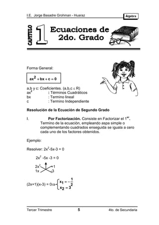 I.E. Jorge Basadre Grohman - Huaraz




Forma General:

     ax2  bx  c  0

a,b y c: Coeficientes. (a,b,c  R)
   2
ax           : Términos Cuadráticos
bx           : Termino lineal
c            : Termino Independiente

Resolución de la Ecuación de Segundo Grado
                                                             er
I.               Por Factorización. Consiste en Factorizar el 1 .
             Termino de la ecuación, empleando aspa simple o
             complementando cuadrados enseguida se iguala a cero
             cada uno de los factores obtenidos.

Ejemplo:
                 2
Resolver: 2x -5x-3 = 0
             2
        2x -5x -3 = 0
             2
        2x           +1
        1x           -3

                                 1
                          x1  
(2x+1)(x-3) = 0                 2
                          x2  3




Tercer Trimestre                     5            4to. de Secundaria
 