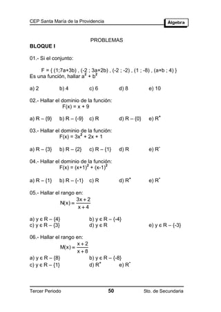 CEP Santa María de la Providencia



                              PROBLEMAS
BLOQUE I

01.- Si el conjunto:

    F = { (1;7a+3b) , (-2 ; 3a+2b) , (-2 ; -2) , (1 ; -8) , (a+b ; 4) }
                        2    2
Es una función, hallar a + b

a) 2          b) 4          c) 6           d) 8           e) 10

02.- Hallar el dominio de la función:
                F(x) = x + 9
                                                                 +
a) R – {9}    b) R – {-9}   c) R           d) R – {0}     e) R

03.- Hallar el dominio de la función:
                       2
              F(x) = 3x + 2x + 1
                                                                 -
a) R – {3}    b) R – {2}    c) R – {1}     d) R           e) R

04.- Hallar el dominio de la función:
                          2        2
              F(x) = (x+1) + (x-1)
                                                  +              -
a) R – {1}    b) R – {-1}   c) R           d) R           e) R

05.- Hallar el rango en:
                     3x  2
              N(x) 
                      x4

a) y є R – {4}              b) y є R – {-4}
c) y є R – {3}              d) y є R                      e) y є R – {-3}

06.- Hallar el rango en:
                      x2
               M(x) 
                      x8
a) y є R – {8}            b) y є R – {-8}
                               +             -
c) y є R – {1}            d) R          e) R



Tercer Periodo                       50                 5to. de Secundaria
 