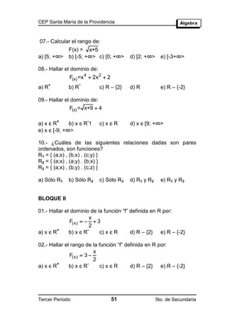 CEP Santa María de la Providencia



07.- Calcular el rango de:
               F(x) = x+5
a) [5; +∞>     b) [-5; +∞> c) [0; +∞>      d) [2; +∞>     e) [-3+∞>

08.- Hallar el dominio de:
               F(x) =x 4  2x 2  2
       +              -
a) R           b) R           c) R – {2}   d) R           e) R – {-2}

09.- Hallar el dominio de:
               F(x) = x+9  4

           +              -
a) x є R      b) x є R 1      c) x є R     d) x є [9; +∞>
e) x є [-9; +∞>

10.- ¿Cuáles de las siguientes relaciones dadas son pares
ordenados, son funciones?
R1 = { (a;x) , (b;x) . (c;y) }
R2 = { (a;x) , (a;y) . (b;x) }
R3 = { (a;x) , (b;y) . (c;z) }

a) Sólo R1     b) Sólo R2     c) Sólo R3   d) R1 y R2     e) R1 y R3


BLOQUE II

01.- Hallar el dominio de la función “f” definida en R por:
                         x
              F(x)    3
                         2
         +             -
a) x є R      b) x є R     c) x є R      d) R – {2} e) R – {-2}

02.- Hallar el rango de la función “f” definida en R por:
                         x
              F(x)  3 
                         2
         +             -
a) x є R      b) x є R     c) x є R      d) R – {2} e) R – {-2}




Tercer Periodo                        51                5to. de Secundaria
 