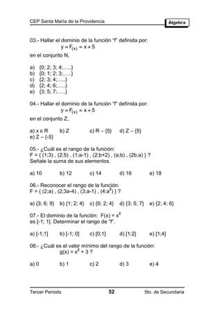 CEP Santa María de la Providencia



03.- Hallar el dominio de la función “f” definida por:
               y  F(x)  x  5
en el conjunto N,

a)     {0; 2; 3; 4;…..}
b)     {0; 1; 2; 3;…..}
c)     {2; 3; 4;…..}
d)     {2; 4; 6;…..}
e)     {3; 5; 7;…..}

04.- Hallar el dominio de la función “f” definida por:
               y  F(x)  x  5
en el conjunto Z,

a) x є R        b) Z           c) R – {5}      d) Z – {5}
e) Z – {-5}

05.- ¿Cuál es el rango de la función:
F = { (1;3) , (2;5) , (1;a-1) , (2;b+2) , (a;b) , (2b;a) } ?
Señale la suma de sus elementos.

a) 10           b) 12          c) 14           d) 16            e) 18

06.- Reconocer el rango de la función:
                                       2
F = { (2;a) , (2;3a-4) , (3;a-1) , (4;a ) } ?

a) {3; 6; 9}    b) {1; 2; 4}   c) {0; 2; 4}    d) {3; 5; 7}     e) {2; 4; 6}
                                               2
07.- El dominio de la función: F(x) = x
es [-1; 1]. Determinar el rango de “f”.

a) [-1;1]       b) [-1; 0]     c) [0;1]        d) [1;2]         e) [1;4]

08.- ¿Cuál es el valor mínimo del rango de la función:
                     2
            g(x) = x + 3 ?

a) 0            b) 1           c) 2            d) 3             e) 4




Tercer Periodo                            52                  5to. de Secundaria
 
