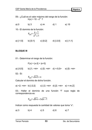 CEP Santa María de la Providencia



09.- ¿Cuál es el valor máximo del rango de la función:
                         2
            h(x) = 10 - x ?

a) 0         b) 3         c) ∞          d) 1          e) 10

10.- El dominio de la función:
                     x 1
             F(x) =
                    x2  1

a) [-1;0]    b) [0;1]     c) [0;2]      d) [-2;0]     e) [-1;1]



BLOQUE III


01.- Determinar el rango de la función:

             F(x) = |x-2| + |x+3|

a) [-5;5]    b) [1; +∞>   c) [5; +∞>    d) <-5;5>     e) [0; +∞>

02.- Si:
             F(x) = x-2  x
Calcular el dominio de dicha función.

a) <2; +∞> b) [-2;2]      c) [-2; +∞> d) [2; +∞>      e) <-∞;2]

03.- Hallar el dominio de una función “f” cuya regla de
correspondencia es:

             F(x) = 5-x  3 x  1

Indicar como respuesta la cantidad de valores que toma “x”.

a) 3         b) 4         c) 5          d) 6          e) 7




Tercer Periodo                   53                 5to. de Secundaria
 