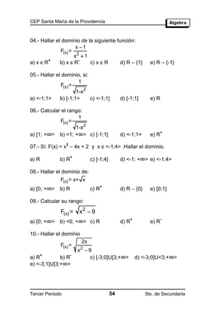 CEP Santa María de la Providencia



04.- Hallar el dominio de la siguiente función:
                      x 1
              F(x) =
                     x2  1
         +             -
a) x є R      b) x є R      c) x є R     d) R – {1}             e) R – {-1}

05.- Hallar el dominio, si:
                       1
              F(x) =
                      1-x2
a) <-1;1>     b) [-1;1>     c) <-1;1]           d) [-1;1]       e) R

06.- Calcular el rango:
                     1
             F(x) =
                    1-x2
                                                                       +
a) [1; +∞> b) <1; +∞> c) [-1;1]                 d) <-1;1>       e) R
                 2
07.- Si: F(x) = x – 4x + 2 y x є <-1;4> .Hallar el dominio.
                     +
a) R         b) R              c) [-1;4]        d) <-1; +∞> e) <-1;4>

08.- Hallar el dominio de:
              F(x) = x+ x
                                      +
a) [0; +∞>   b) R              c) R             d) R – {0}      e) [0;1]

09.- Calcular su rango:

              F(x) =     x2  9
                                                       +               -
a) [0; +∞>   b) <0; +∞> c) R                    d) R            e) R

10.- Hallar el dominio
                          2x
              F(x) =
                          2
                         x 9
       +             -
a) R         b) R            c) [-3;0]U[3;+∞>              d) <-3;0]U<3;+∞>
e) <-3;1]U[3;+∞>




Tercer Periodo                             54                 5to. de Secundaria
 
