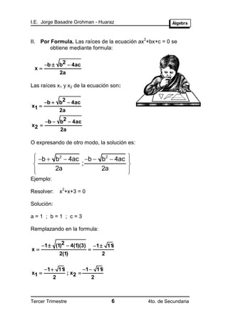 I.E. Jorge Basadre Grohman - Huaraz


                                              2
II. Por Formula. Las raíces de la ecuación ax +bx+c = 0 se
        obtiene mediante formula:


       b  b2  4ac
 x
            2a

Las raíces x1 y x2 de la ecuación son:


       b  b2  4ac
x1 
            2a

       b  b2  4ac
x2 
            2a

O expresando de otro modo, la solución es:

  b  b2  4ac b  b2  4ac
                                         
                                          
                ;                        
 
       2a            2a                  
                                          
Ejemplo:
              2
Resolver:    x +x+3 = 0

Solución:

a=1 ; b=1 ; c=3

Remplazando en la formula:


     1  (1)2  4(1)(3)       1  11i
x                         
             2(1)                  2

       1  11i        1  11i
x1             ; x2 
           2               2



Tercer Trimestre                      6           4to. de Secundaria
 