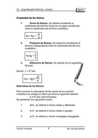 I.E. Jorge Basadre Grohman - Huaraz



Propiedad de las Raíces

    1.         Suma de Raíces. Se obtiene dividiendo el
          coeficiente del termino lineal con el signo cambiando,
          entre el coeficiente del termino cuadrático.

                       b
           x1  x2  
                       a

    2.        Producto de Raíces. Se determina dividiendo el
          término independiente entre el coeficiente del término
          cuadrático.

                      c
           x1.x 2 
                      a

    3.        Diferencia de Raíces. Se calcula con la siguiente
          fórmula.

Donde:  = b -4ac
               2



                          
         | x1  x2 |
                          a

Naturaleza de las Raíces

Para conocer la naturaleza de las raíces de la ecuación
cuadrática se analiza el valor que toma la siguiente relación:
              = b -4ac (discriminante)
                  2

Se presentan los siguientes casos:

    1.         >0 ; se obtiene 2 raíces reales y diferentes.

    2.         =0 ; se obtiene 2 raíces reales e iguales.

    3.         <0 ; se obtiene 2 raíces complejas conjugadas.




Tercer Trimestre                 7                  4to. de Secundaria
 