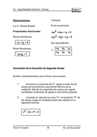I.E. Jorge Basadre Grohman - Huaraz




Observaciones:                        Teorema:

  0 ; Raíces Reales                 Si las ecuaciones:

Propiedades Adicionales               a1x2  b1x  c1  0

Raíces Simétricas                     a2 x2  b2c  c2  0

   x1  x2  0                        Son equivalentes:

Rices Reciprocas                               a1 b1 c1
                                                  
                                               a2 b2 c2
    x1.x2  1




Formación de la Ecuación de Segundo Grado


Existen 2 procedimientos para formar una ecuación:

                                          do
    1.        Se forma un producto de 2 . grado a partir de las
         raíces de los binomios cuyo primer término es la
         incógnita. Siendo los segundos las raíces con signos
         cambiados; finalmente se iguala a cero dicho producto.

    2.        Consiste en calcular la suma “S” y el producto “P” de
         las raíces; luego se remplaza estos dos valores en la
         siguiente fórmula:



          x2  Sx  P  0




Tercer Trimestre                  8               4to. de Secundaria
 