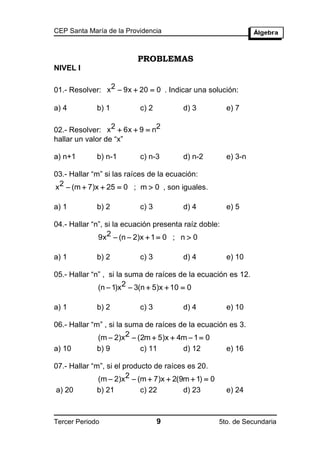 CEP Santa María de la Providencia



                          PROBLEMAS
NIVEL I

01.- Resolver: x 2  9x  20  0 . Indicar una solución:

a) 4         b) 1          c) 2         d) 3           e) 7

02.- Resolver: x2  6x  9  n2
hallar un valor de “x”

a) n+1       b) n-1        c) n-3       d) n-2         e) 3-n

03.- Hallar “m” si las raíces de la ecuación:
x2  (m  7)x  25  0 ; m  0 , son iguales.

a) 1         b) 2          c) 3         d) 4           e) 5

04.- Hallar “n”, si la ecuación presenta raíz doble:
              9x2  (n  2)x  1  0 ; n  0

a) 1         b) 2          c) 3         d) 4           e) 10

05.- Hallar “n” , si la suma de raíces de la ecuación es 12.
              (n  1)x2  3(n  5)x  10  0

a) 1         b) 2          c) 3         d) 4           e) 10

06.- Hallar “m” , si la suma de raíces de la ecuación es 3.
              (m  2)x2  (2m  5)x  4m  1  0
a) 10        b) 9          c) 11        d) 12          e) 16

07.- Hallar “m”, si el producto de raíces es 20.
              (m  2)x2  (m  7)x  2(9m  1)  0
a) 20        b) 21         c) 22        d) 23          e) 24



Tercer Periodo                    9                  5to. de Secundaria
 