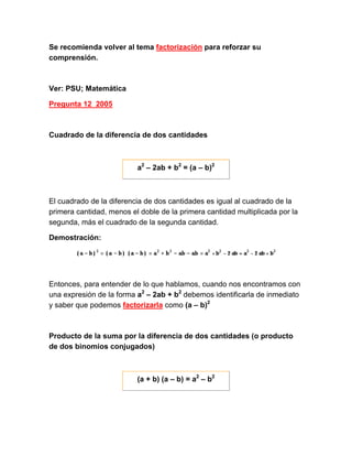 Se recomienda volver al tema factorización para reforzar su
comprensión.
Ver: PSU; Matemática
Pregunta 12_2005
Cuadrado de la diferencia de dos cantidades
a2
– 2ab + b2
= (a – b)2
El cuadrado de la diferencia de dos cantidades es igual al cuadrado de la
primera cantidad, menos el doble de la primera cantidad multiplicada por la
segunda, más el cuadrado de la segunda cantidad.
Demostración:
Entonces, para entender de lo que hablamos, cuando nos encontramos con
una expresión de la forma a2
– 2ab + b2
debemos identificarla de inmediato
y saber que podemos factorizarla como (a – b)2
Producto de la suma por la diferencia de dos cantidades (o producto
de dos binomios conjugados)
(a + b) (a – b) = a2
– b2
 