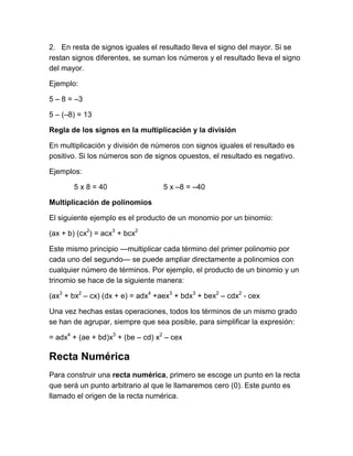 2. En resta de signos iguales el resultado lleva el signo del mayor. Si se
restan signos diferentes, se suman los números y el resultado lleva el signo
del mayor.
Ejemplo:
5 – 8 = –3
5 – (–8) = 13
Regla de los signos en la multiplicación y la división
En multiplicación y división de números con signos iguales el resultado es
positivo. Si los números son de signos opuestos, el resultado es negativo.
Ejemplos:
5 x 8 = 40 5 x –8 = –40
Multiplicación de polinomios
El siguiente ejemplo es el producto de un monomio por un binomio:
(ax + b) (cx2
) = acx3
+ bcx2
Este mismo principio —multiplicar cada término del primer polinomio por
cada uno del segundo— se puede ampliar directamente a polinomios con
cualquier número de términos. Por ejemplo, el producto de un binomio y un
trinomio se hace de la siguiente manera:
(ax3
+ bx2
– cx) (dx + e) = adx4
+aex3
+ bdx3
+ bex2
– cdx2
- cex
Una vez hechas estas operaciones, todos los términos de un mismo grado
se han de agrupar, siempre que sea posible, para simplificar la expresión:
= adx4
+ (ae + bd)x3
+ (be – cd) x2
– cex
Recta Numérica
Para construir una recta numérica, primero se escoge un punto en la recta
que será un punto arbitrario al que le llamaremos cero (0). Este punto es
llamado el origen de la recta numérica.
 