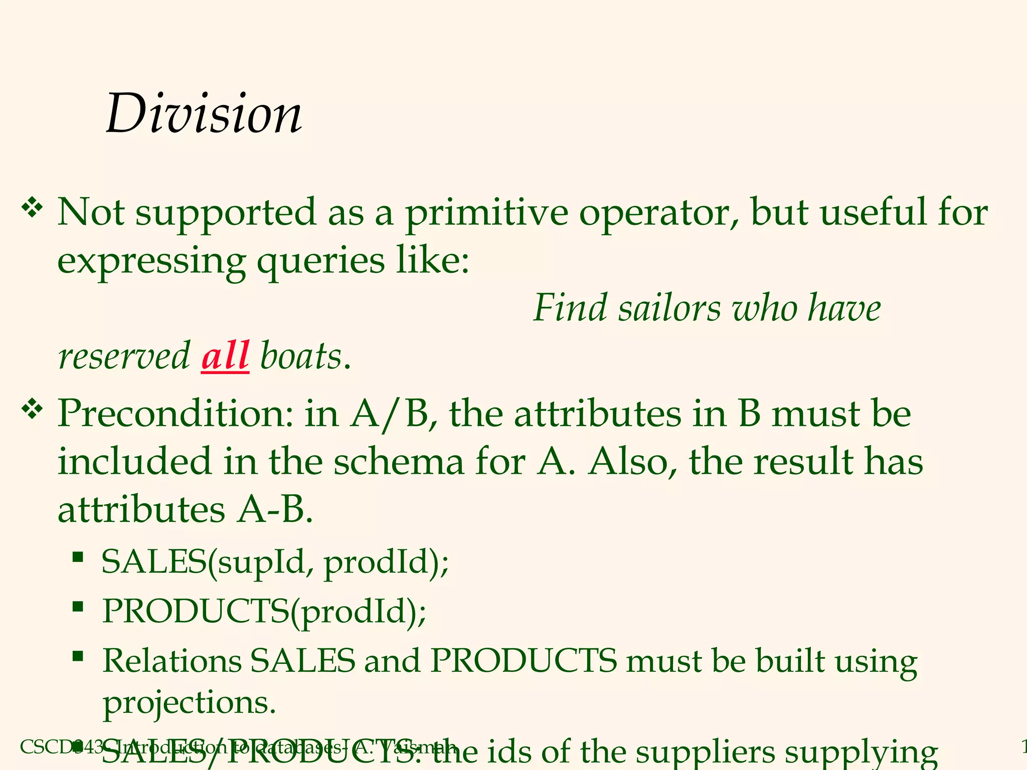 CSCD343- Introduction to databases- A. Vaisman 1
Division
 Not supported as a primitive operator, but useful for
expressing queries like:
Find sailors who have
reserved all boats.
 Precondition: in A/B, the attributes in B must be
included in the schema for A. Also, the result has
attributes A-B.
 SALES(supId, prodId);
 PRODUCTS(prodId);
 Relations SALES and PRODUCTS must be built using
projections.
 SALES/PRODUCTS: the ids of the suppliers supplying
 