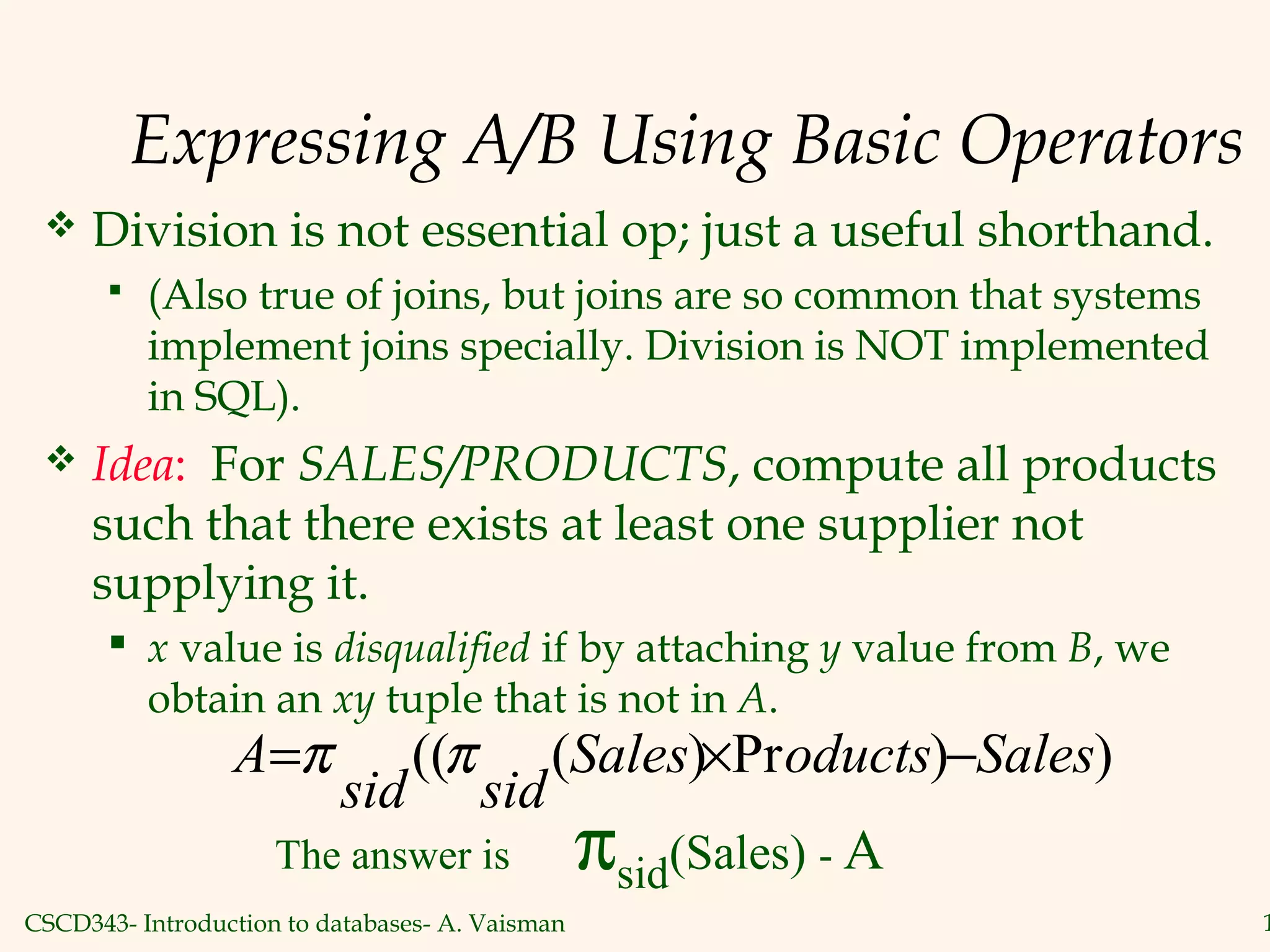 CSCD343- Introduction to databases- A. Vaisman 1
Expressing A/B Using Basic Operators
 Division is not essential op; just a useful shorthand.
 (Also true of joins, but joins are so common that systems
implement joins specially. Division is NOT implemented
in SQL).
 Idea: For SALES/PRODUCTS, compute all products
such that there exists at least one supplier not
supplying it.
 x value is disqualified if by attaching y value from B, we
obtain an xy tuple that is not in A.
))Pr)((( SalesoductsSales
sidsid
A −×= ππ
The answer is πsid(Sales) - A
 