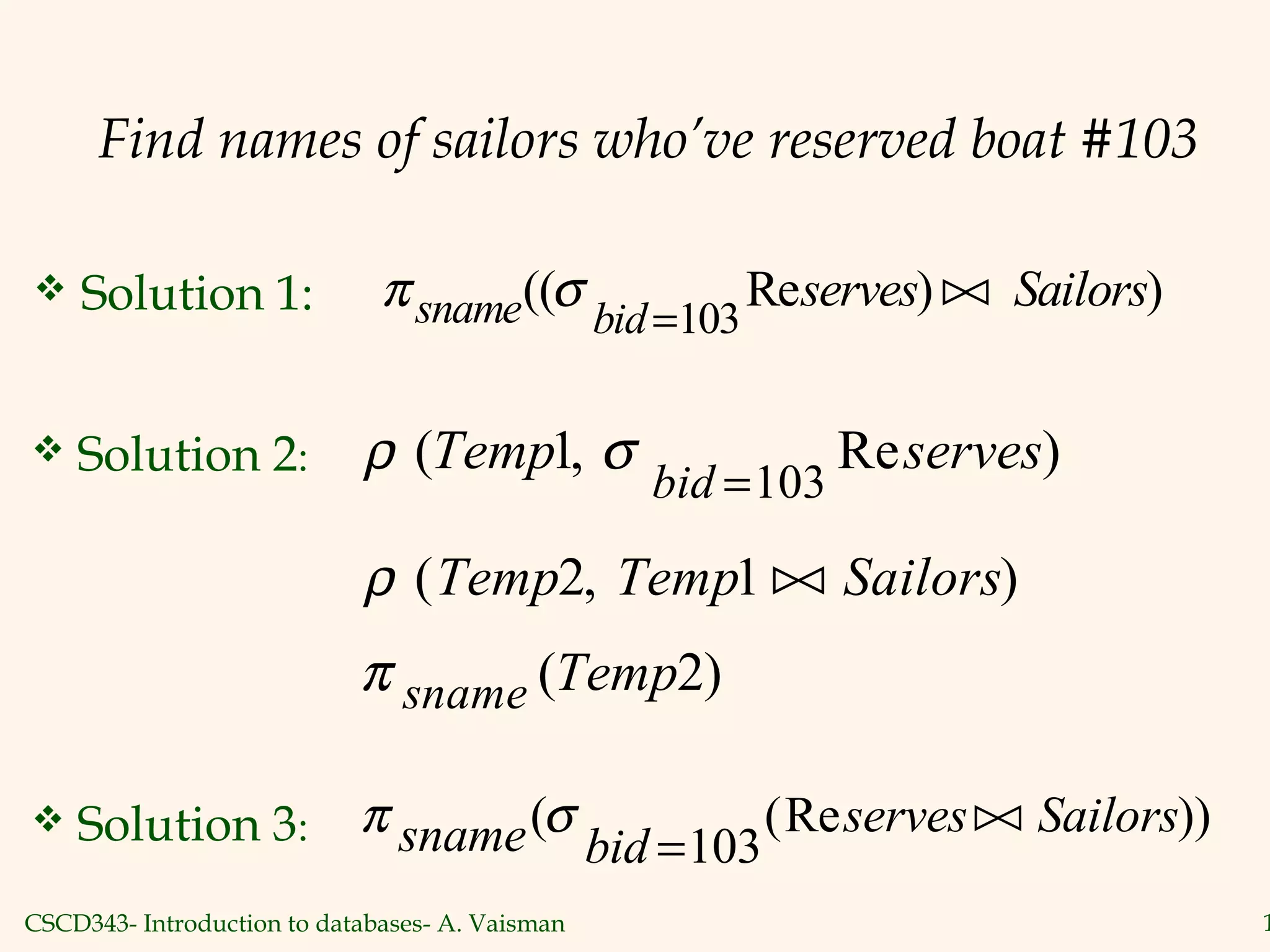 CSCD343- Introduction to databases- A. Vaisman 1
Find names of sailors who’ve reserved boat #103
 Solution 1: π σsname bid
serves Sailors(( Re ) )
=103

 Solution 2: ρ σ( , Re )Temp serves
bid
1
103=
ρ ( , )Temp Temp Sailors2 1 
π sname Temp( )2
 Solution 3: π σsname bid
serves Sailors( (Re ))
=103

 