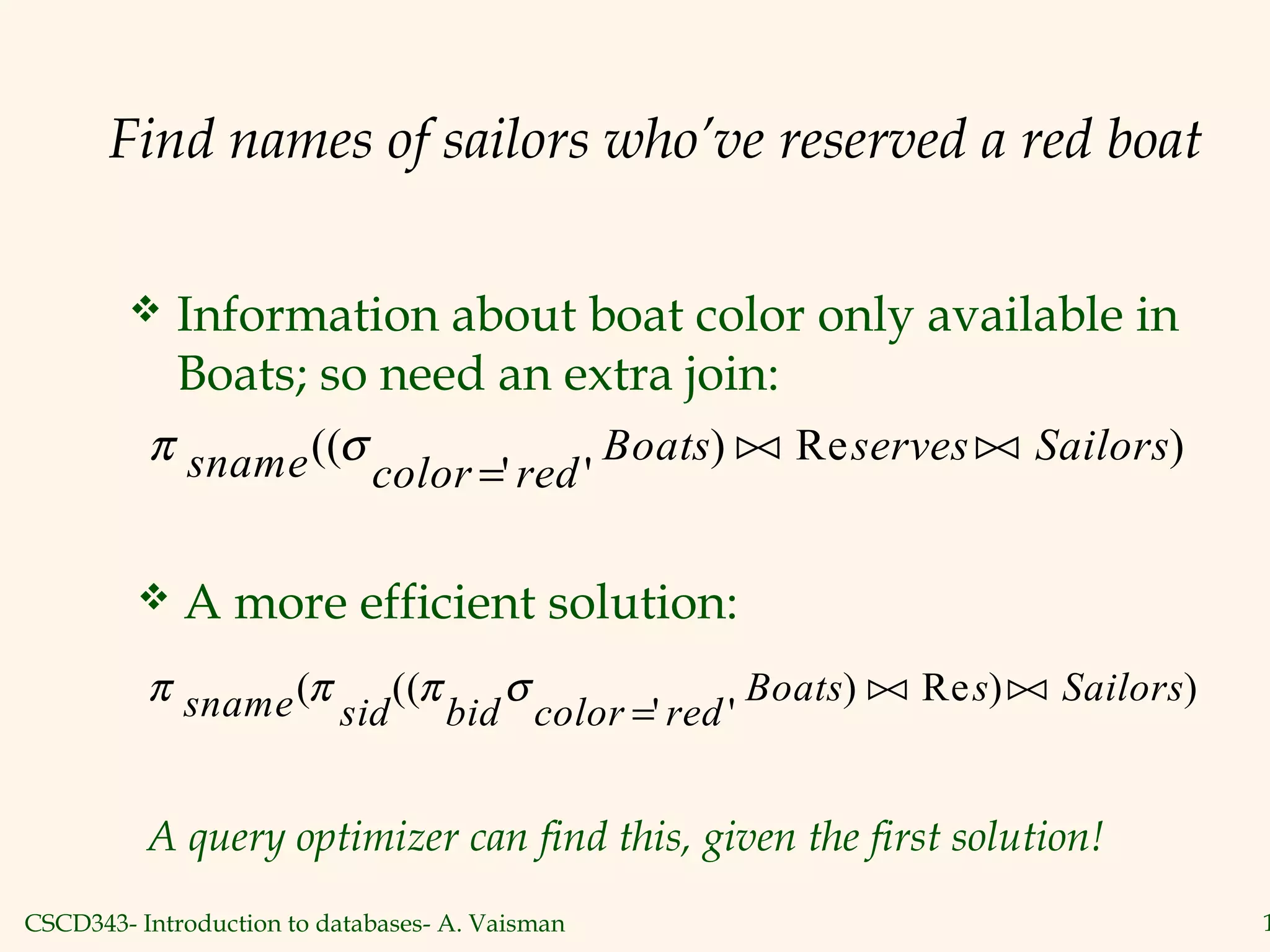 CSCD343- Introduction to databases- A. Vaisman 1
Find names of sailors who’ve reserved a red boat
 Information about boat color only available in
Boats; so need an extra join:
π σsname color red
Boats serves Sailors((
' '
) Re )
=
 
 A more efficient solution:
π π π σsname sid bid color red
Boats s Sailors( ((
' '
) Re ) )
=
 
A query optimizer can find this, given the first solution!
 