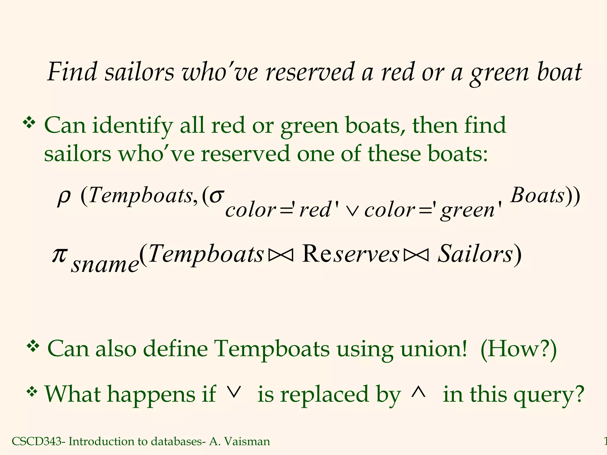 CSCD343- Introduction to databases- A. Vaisman 1
Find sailors who’ve reserved a red or a green boat
 Can identify all red or green boats, then find
sailors who’ve reserved one of these boats:
ρ σ( ,(
' ' ' '
))Tempboats
color red color green
Boats
= ∨ =
π sname Tempboats serves Sailors( Re ) 
 Can also define Tempboats using union! (How?)
 What happens if is replaced by in this query?∨ ∧
 