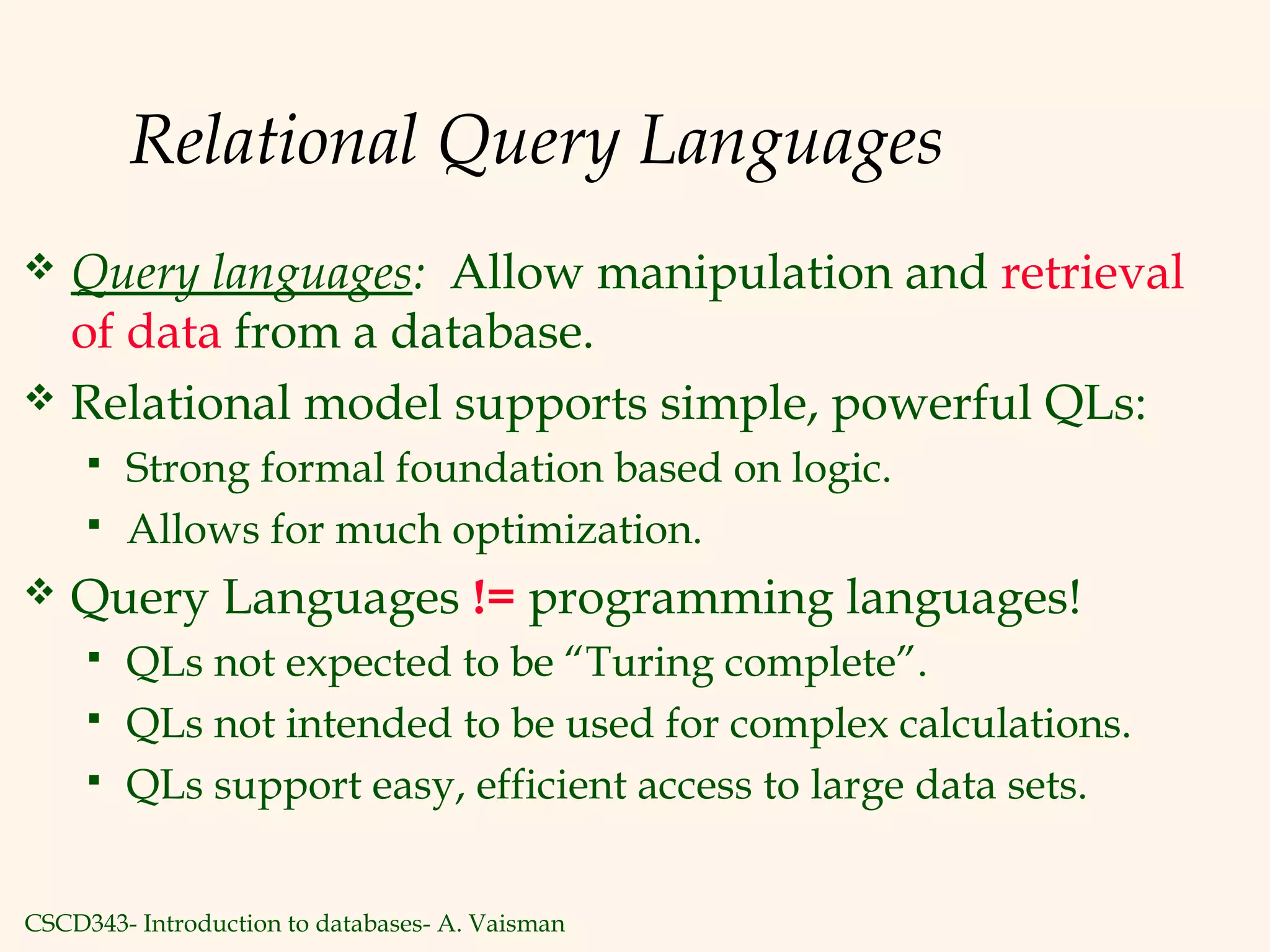 CSCD343- Introduction to databases- A. Vaisman
Relational Query Languages
 Query languages: Allow manipulation and retrieval
of data from a database.
 Relational model supports simple, powerful QLs:
 Strong formal foundation based on logic.
 Allows for much optimization.
 Query Languages != programming languages!
 QLs not expected to be “Turing complete”.
 QLs not intended to be used for complex calculations.
 QLs support easy, efficient access to large data sets.
 