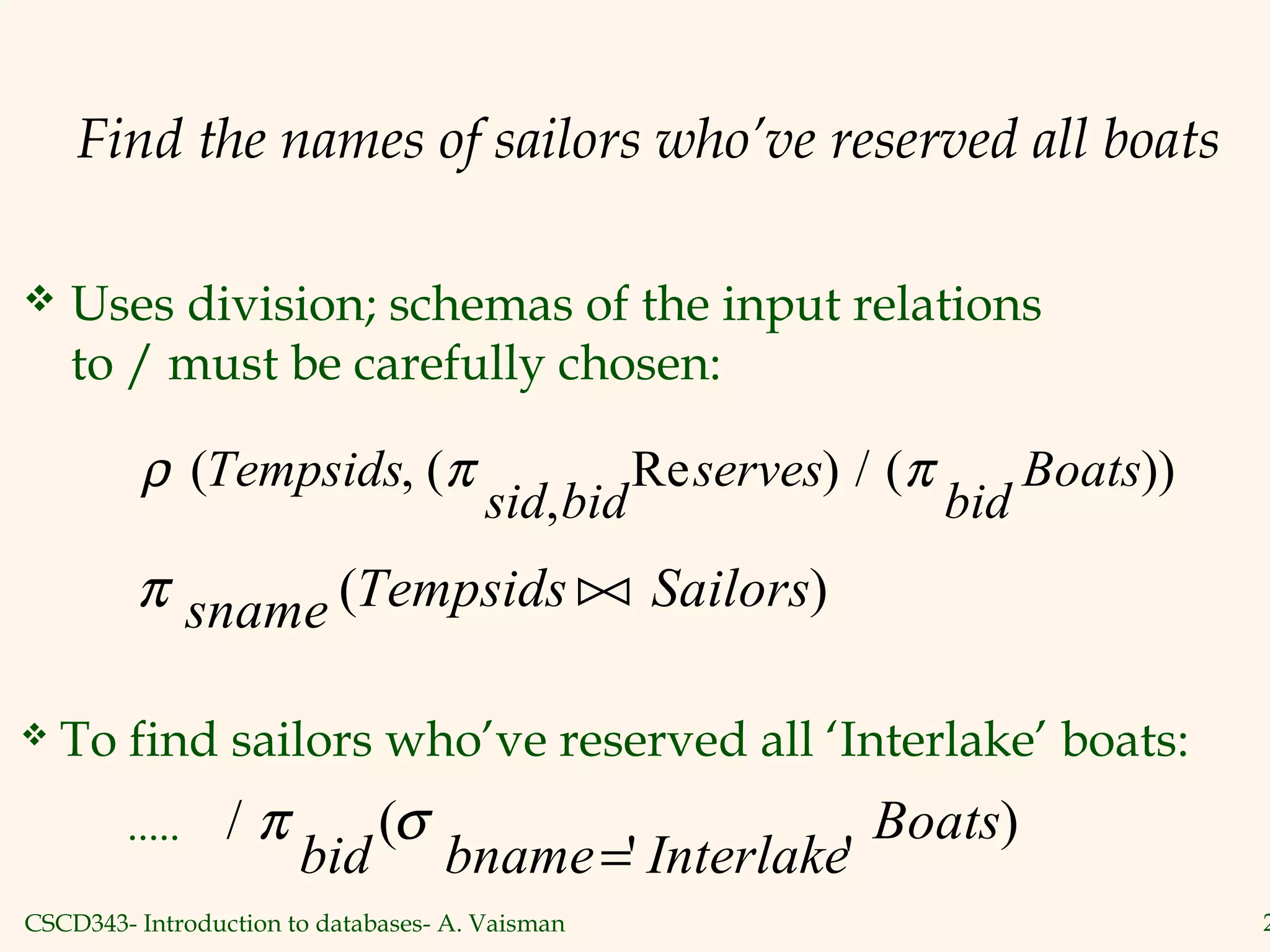 CSCD343- Introduction to databases- A. Vaisman 2
Find the names of sailors who’ve reserved all boats
 Uses division; schemas of the input relations
to / must be carefully chosen:
ρ π π( , (
,
Re ) / ( ))Tempsids
sid bid
serves
bid
Boats
π sname Tempsids Sailors( )
 To find sailors who’ve reserved all ‘Interlake’ boats:
/ (
' '
)π σ
bid bname Interlake
Boats
=
.....
 