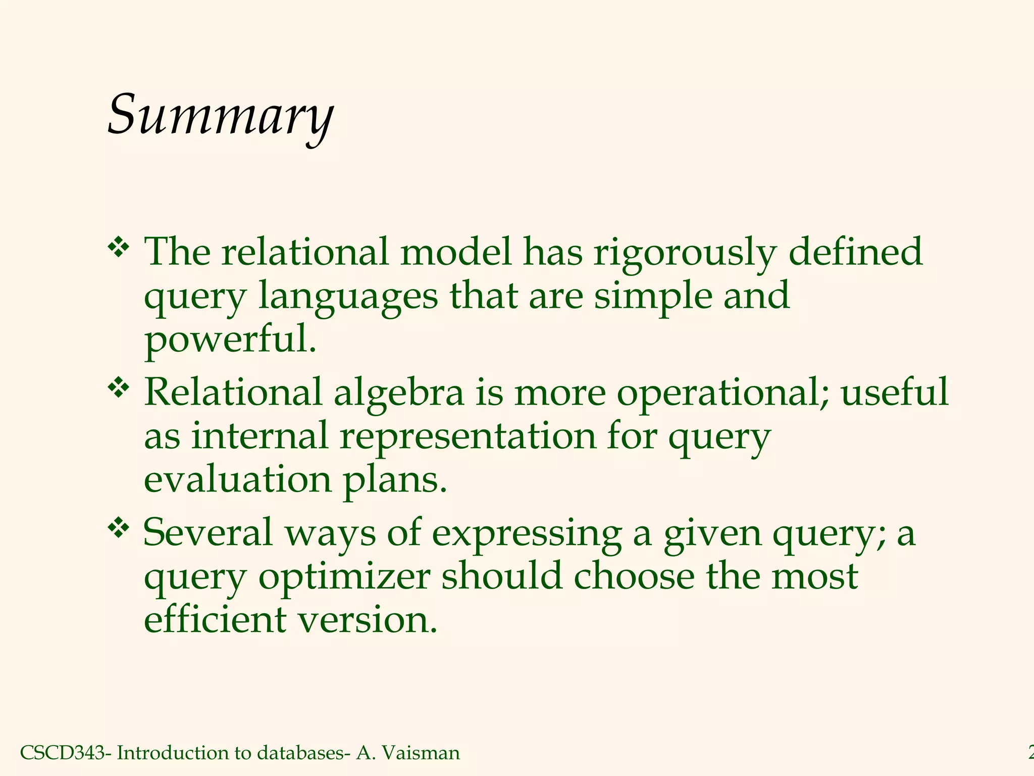 CSCD343- Introduction to databases- A. Vaisman 2
Summary
 The relational model has rigorously defined
query languages that are simple and
powerful.
 Relational algebra is more operational; useful
as internal representation for query
evaluation plans.
 Several ways of expressing a given query; a
query optimizer should choose the most
efficient version.
 