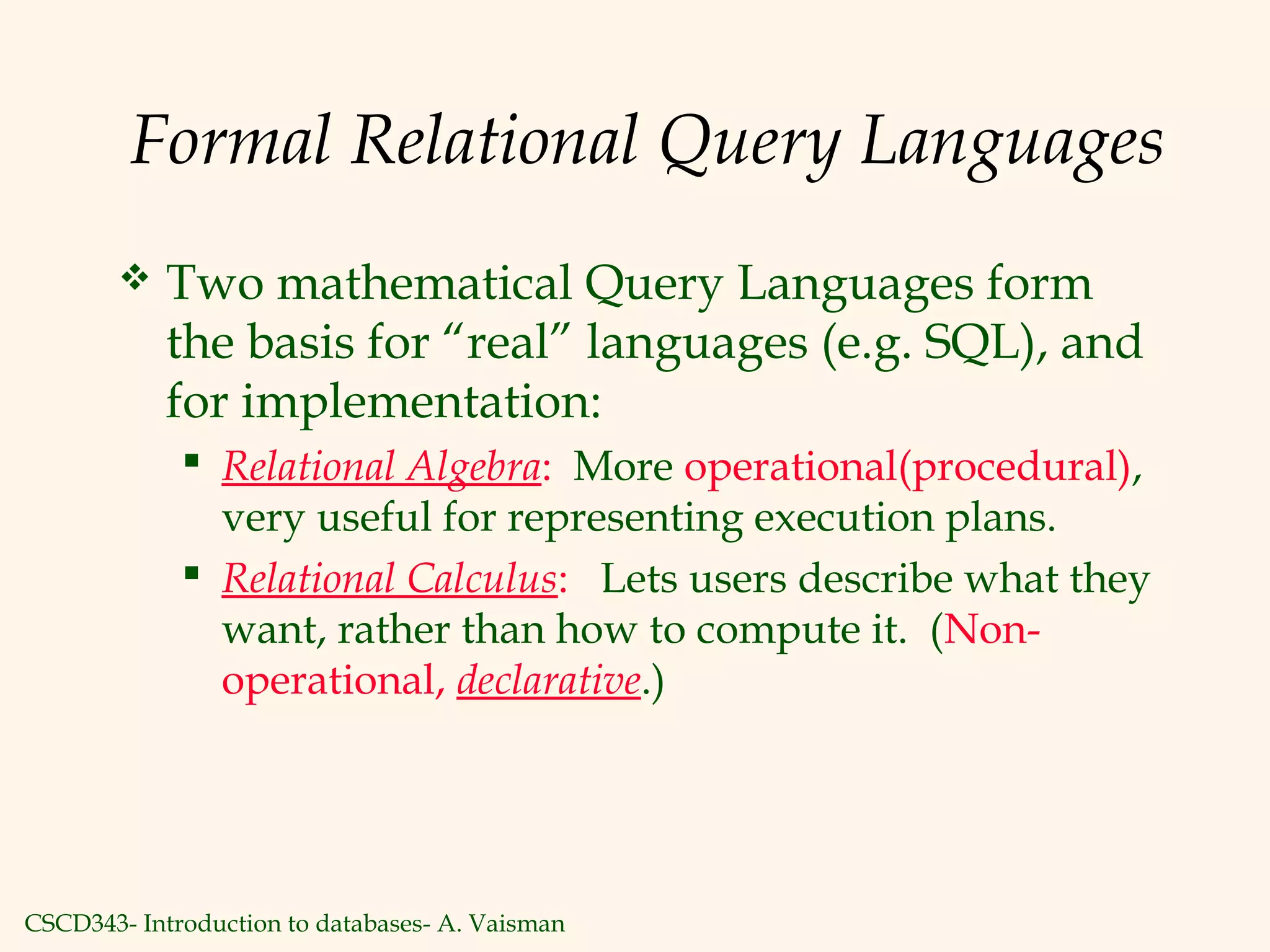 CSCD343- Introduction to databases- A. Vaisman
Formal Relational Query Languages
 Two mathematical Query Languages form
the basis for “real” languages (e.g. SQL), and
for implementation:
 Relational Algebra: More operational(procedural),
very useful for representing execution plans.
 Relational Calculus: Lets users describe what they
want, rather than how to compute it. (Non-
operational, declarative.)
 