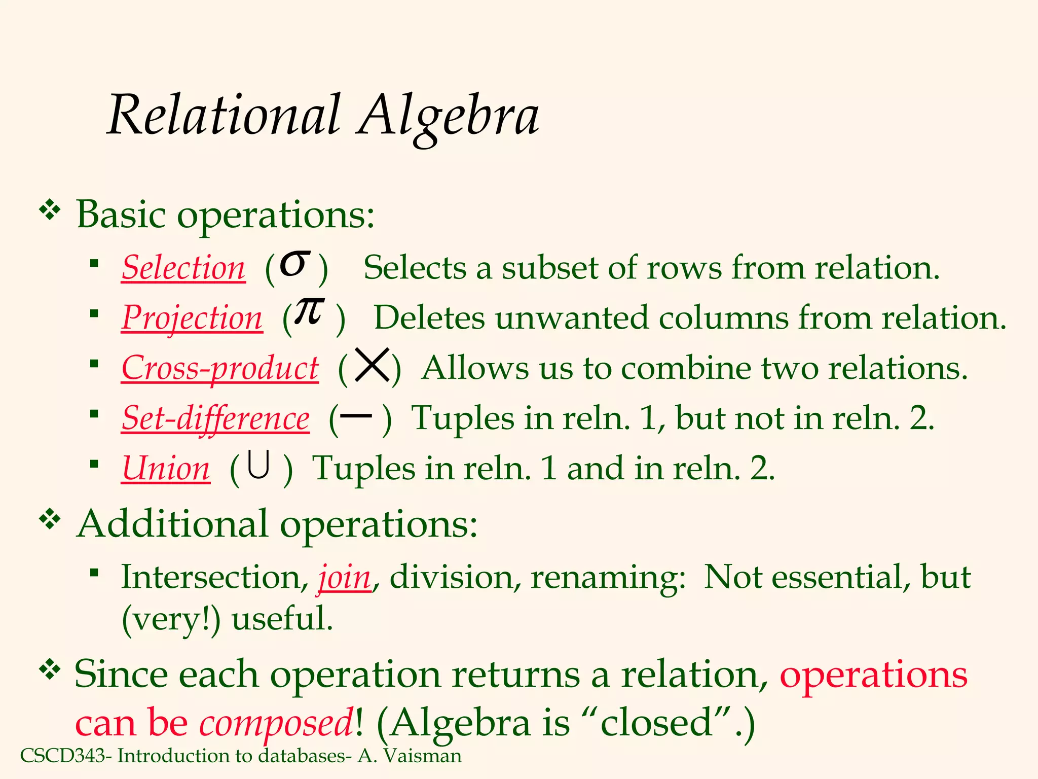 CSCD343- Introduction to databases- A. Vaisman
Relational Algebra
 Basic operations:
 Selection ( ) Selects a subset of rows from relation.
 Projection ( ) Deletes unwanted columns from relation.
 Cross-product ( ) Allows us to combine two relations.
 Set-difference ( ) Tuples in reln. 1, but not in reln. 2.
 Union ( ) Tuples in reln. 1 and in reln. 2.
 Additional operations:
 Intersection, join, division, renaming: Not essential, but
(very!) useful.
 Since each operation returns a relation, operations
can be composed! (Algebra is “closed”.)
σ
π
−
×

 