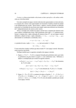 10 CAP´ITULO 1. ESPAC¸ OS VETORIAIS
A sexta e a s´etima propriedades relacionam as duas operac¸˜oes e s˜ao ambas conhe-
cidas por distributividade.
Um outro exemplo de espac¸o vetorial, al´em dos dois apresentados no in´ıcio do texto,
´e o conjunto dos vetores como apresentados em Geometria Anal´ıtica munido da adic¸˜ao
e da multiplicac¸˜ao por escalar. Dessa forma, o adjetivo vetorial utilizado na deﬁnic¸˜ao
acima deve ser entendido de uma forma mais ampla, sendo uma referˆencia aos elementos
de V independentemente de serem ou n˜ao vetores.
Talvez o exemplo mais simples de espac¸o vetorial seja o conjunto dos n´umeros reais
com a adic¸˜ao e multiplicac¸˜ao usuais. Mais geralmente, para cada n ∈ N, podemos trans-
formar o conjunto das n-uplas ordenadas de n´umeros reais, Rn, em um espac¸o vetorial
deﬁnindo a adic¸˜ao de duas n-uplas ordenadas, x = (x1, . . . , xn) e y = (y1, . . . , yn),
adicionando-se coordenada a coordenada, isto ´e,
x + y = (x1 + y1, . . . , xn + yn)
e o produto de uma n-upla x = (x1, . . . , xn) por um escalar λ ∈ R por
λx = (λx1, · · · , λxn).
´E uma rotina bem simples veriﬁcar que desse modo Rn ´e um espac¸o vetorial. Deixamos
como exerc´ıcio esta tarefa.
Veriﬁque tamb´em que os seguintes exemplos s˜ao espac¸os vetoriais.
1. Sejam n ∈ N e V = Pn(R) o conjunto formado pelo polinˆomio nulo e por todos
os polinˆomios de grau menor ou igual a n com coeﬁcientes reais. Deﬁnimos a
adic¸˜ao e a multiplicac¸˜ao por escalar da seguinte maneira:
• Se p(x) = a0 + a1x · · · + anxn e q(x) = b0 + b1x · · · + bnxn s˜ao elementos
de Pn(R) ent˜ao
p(x) + q(x) = (a0 + b0) + (a1 + b1)x · · · + (an + bn)xn
.
• Se p(x) = a0 + a1x · · · + anxn ´e um elemento de Pn(R) e λ ∈ R ent˜ao
λp(x) = (λa0) + (λa1)x + · · · + (λan)xn
.
2. Sejam A ⊂ R e F(A; R) o conjunto de todas as func¸˜oes f : A → R. Se f, g ∈
F(A; R) e λ ∈ R deﬁna f + g : A → R por (f + g)(x) = f(x) + g(x) e
(λf)(x) = λf(x), x ∈ A. Ent˜ao, F(A; R) com esta adic¸˜ao e produto por escalar
´e um espac¸o vetorial.
 