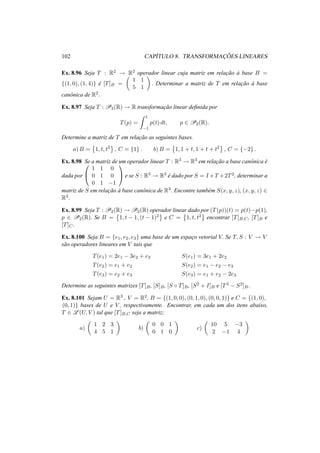 102 CAP´ITULO 8. TRANSFORMAC¸ ˜OES LINEARES
Ex. 8.96 Seja T : R2 → R2 operador linear cuja matriz em relac¸˜ao `a base B =
{(1, 0), (1, 4)} ´e [T]B =
1 1
5 1
. Determinar a matriz de T em relac¸˜ao `a base
canˆonica de R2.
Ex. 8.97 Seja T : P2(R) → R transformac¸˜ao linear deﬁnida por
T(p) =
1
−1
p(t) dt, p ∈ P2(R).
Determine a matriz de T em relac¸˜ao as seguintes bases.
a) B = 1, t, t2
, C = {1} . b) B = 1, 1 + t, 1 + t + t2
, C = {−2} .
Ex. 8.98 Se a matriz de um operador linear T : R3 → R3 em relac¸˜ao a base canˆonica ´e
dada por


1 1 0
0 1 0
0 1 −1

 e se S : R3 → R3
´e dado por S = I +T +2T2, determinar a
matriz de S em relac¸˜ao `a base canˆonica de R3. Encontre tamb´em S(x, y, z), (x, y, z) ∈
R3.
Ex. 8.99 Seja T : P2(R) → P2(R) operador linear dado por (T(p))(t) = p(t)−p(1),
p ∈ P2(R). Se B = 1, t − 1, (t − 1)2 e C = 1, t, t2 encontrar [T]B,C, [T]B e
[T]C.
Ex. 8.100 Seja B = {e1, e2, e3} uma base de um espac¸o vetorial V. Se T, S : V → V
s˜ao operadores lineares em V tais que
T(e1) = 2e1 − 3e2 + e3 S(e1) = 3e1 + 2e2
T(e2) = e1 + e2 S(e2) = e1 − e2 − e3
T(e3) = e2 + e3 S(e3) = e1 + e2 − 2e3
Determine as seguintes matrizes [T]B, [S]B, [S ◦ T]B, [S2 + I]B e [T3 − S2]B.
Ex. 8.101 Sejam U = R3 , V = R2, B = {(1, 0, 0), (0, 1, 0), (0, 0, 1)} e C = {(1, 0),
(0, 1)} bases de U e V , respectivamente. Encontrar, em cada um dos itens abaixo,
T ∈ L (U, V ) tal que [T]B,C seja a matriz;
a)
1 2 3
4 5 1
b)
0 0 1
0 1 0
c)
10 5 −3
2 −1 4
 