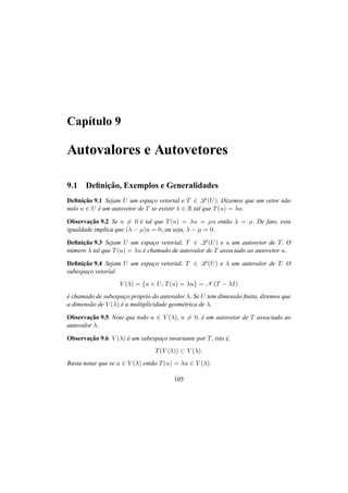 Cap´ıtulo 9
Autovalores e Autovetores
9.1 Deﬁnic¸˜ao, Exemplos e Generalidades
Deﬁnic¸˜ao 9.1 Sejam U um espac¸o vetorial e T ∈ L (U). Dizemos que um vetor n˜ao
nulo u ∈ U ´e um autovetor de T se existir λ ∈ R tal que T(u) = λu.
Observac¸˜ao 9.2 Se u = 0 ´e tal que T(u) = λu = µu ent˜ao λ = µ. De fato, esta
igualdade implica que (λ − µ)u = 0, ou seja, λ − µ = 0.
Deﬁnic¸˜ao 9.3 Sejam U um espac¸o vetorial, T ∈ L (U) e u um autovetor de T. O
n´umero λ tal que T(u) = λu ´e chamado de autovalor de T associado ao autovetor u.
Deﬁnic¸˜ao 9.4 Sejam U um espac¸o vetorial, T ∈ L (U) e λ um autovalor de T. O
subespac¸o vetorial
V (λ) = {u ∈ U; T(u) = λu} = N (T − λI)
´e chamado de subespac¸o pr´oprio do autovalor λ. Se U tem dimens˜ao ﬁnita, diremos que
a dimens˜ao de V (λ) ´e a multiplicidade geom´etrica de λ.
Observac¸˜ao 9.5 Note que todo u ∈ V (λ), u = 0, ´e um autovetor de T associado ao
autovalor λ.
Observac¸˜ao 9.6 V (λ) ´e um subespac¸o invariante por T, isto ´e,
T(V (λ)) ⊂ V (λ).
Basta notar que se u ∈ V (λ) ent˜ao T(u) = λu ∈ V (λ).
105
 