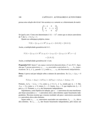 108 CAP´ITULO 9. AUTOVALORES E AUTOVETORES
possua uma soluc¸˜ao n˜ao trivial. Isto acontece se e somente se o determinante da matriz


1 − λ 0 0
0 1 − λ 0
−1 0 λ


for igual a zero. Como este determinante ´e λ(1 − λ)2, vemos que os ´unicos autovalores
de T s˜ao λ1 = 0 e λ2 = 1.
Quanto aos subespac¸os pr´oprios, temos
V (0) = {(x, y, z) ∈ R3
; (x, y, x) = (0, 0, 0)} = [(0, 0, 1)].
Assim, a multiplicidade geom´etrica de 0 ´e 1.
V (1) = {(x, y, z) ∈ R3
; (x, y, x) = (x, y, z)} = {(x, y, z) ∈ R3
; x = z}
= [(1, 0, 1)].
Assim, a multiplicidade geom´etrica de 1 ´e um.
Proposic¸˜ao 9.12 Sejam U um espac¸o vetorial de dimens˜ao ﬁnita e T em L (U). Supo-
nha que T possua autovetores u1, . . . , un associados a autovalores λ1, . . . , λn, respec-
tivamente. Se λi = λj, quando i = j ent˜ao u1, . . . , un s˜ao linearmente independentes.
Prova: A prova ser´a por induc¸˜ao sobre o n´umero de autovalores. Se β1u1 + β2u2 = 0
ent˜ao
T(β1u1 + β2u2) = β1T(u1) + β2T(u2) = β1λ1u1 + β2λ2u2 = 0.
Portanto, β2(λ2 − λ1)u2 = 0 e, como u2 = 0 e λ1 = λ2, resulta que β2 = 0. Da´ı,
β1u1 = 0 e, como u1 = 0, temos β1 = 0. Assim, β2u2 = 0, que implica em β2 = 0
pois u2 = 0. Portanto, u1 e u2 s˜ao linearmente independentes.
Suponhamos, como hip´otese de induc¸˜ao, que n − 1 autovetores de uma transforma-
c¸˜ao linear associados a n − 1 autovalores dois a dois distintos sejam linearmente inde-
pendentes. Devemos mostrar que o mesmo resultado vale para n autovetores associados
a n autovalores dois a dois distintos.
Sejam ent˜ao u1, . . . , un autovetores associados aos autovalores λ1, . . . , λn, dois a
dois distintos. Se u1, . . . , un n˜ao fossem linearmente independentes, pelo menos um
 