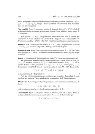 116 CAP´ITULO 10. DIAGONALIZAC¸ ˜AO
ent˜ao, pela pr´opria deﬁnic¸˜ao de matriz de uma transformac¸˜ao linear, vemos que T(v1) =
µ1v1, . . . , T(vn) = µnvn, ou seja, a base C ´e formada por autovetores de T. Resumire-
mos este fato no seguinte
Teorema 10.2 Sejam U um espac¸o vetorial de dimens˜ao ﬁnita e T ∈ L (U). Ent˜ao T
´e diagonaliz´avel se e somente se existir uma base de U com relac¸˜ao a qual a matriz de
T ´e diagonal.
Note que se T ∈ L (U) ´e diagonaliz´avel ent˜ao existe uma base B formada por
autovetores de T com relac¸˜ao a qual a matriz de T ´e diagonal. Se C ´e uma outra base de
U sabemos que [T]B = (MB
C )−1[T]CMB
C . Esta ´ultima igualdade nos sugere a seguinte
Deﬁnic¸˜ao 10.3 Dizemos que uma matriz A ∈ Mn×n(R) ´e diagonaliz´avel se existir
M ∈ Mn×n(R) invert´ıvel tal que M−1AM seja uma matriz diagonal.
Proposic¸˜ao 10.4 Sejam U um espac¸o vetorial de dimens˜ao ﬁnita, T ∈ L (U) e C uma
base qualquer de U. Ent˜ao T ´e diagonaliz´avel se e somente se a matriz [T]C for diago-
naliz´avel.
Prova: J´a vimos que se T for diagonaliz´avel ent˜ao [T]C ´e uma matriz diagonaliz´avel.
Reciprocamente, suponha que [T]C seja diagonaliz´avel. Assim, existe M = (aij) ∈
Mn×n(R) invert´ıvel tal que M−1[T]CM ´e uma matriz diagonal. Se u1, . . . , un s˜ao os
vetores da base C ent˜ao, colocando vj = a1ju1 + · · · + anjun, vemos que v1, . . . , vn
formam uma base B de U pois M ´e invert´ıvel. Al´em do mais, M = MB
C . Deste modo,
[T]B = (MB
C )−1
[T]CMB
C = M−1
[T]CM
´e diagonal, isto ´e, T ´e diagonaliz´avel.
Note que pelo teorema acima, para veriﬁcar se um operador ´e diagonaliz´avel, basta
veriﬁcar se a matriz de T com relac¸˜ao a uma base qualquer de U ´e diagonaliz´avel.
Observac¸˜ao 10.5 Note que se T for diagonaliz´avel, o seu polinˆomio caracter´ıstico ´e da
forma
pT (λ) = (λ1 − λ) · · · (λn − λ),
onde os n´umeros reais λ1, . . . , λn s˜ao todos os autovalores de T.
Teorema 10.6 Sejam U um espac¸o vetorial de dimens˜ao ﬁnita e T ∈ L (U). Ent˜ao, T
´e diagonaliz´avel se e somente se os autovalores λ1, . . . , λn de T forem tais que
U = V (λ1) ⊕ · · · ⊕ V (λn).
 