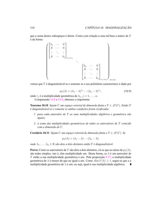 118 CAP´ITULO 10. DIAGONALIZAC¸ ˜AO
que a soma destes subespac¸os ´e direta. Como com relac¸˜ao a uma tal base a matriz de T
´e da forma






















λ1 · · · 0
0 · · · 0
...
...
...
0 · · · λ1





r1×r1
...





λn · · · 0
0 · · · 0
...
...
...
0 · · · λn





rn×rn

















m×m
vemos que T ´e diagonaliz´avel se e somente se o seu polinˆomio caracter´ıstico ´e dado por
pT (λ) = (λ1 − λ)r1
· · · (λn − λ)rn
, (10.9)
onde rj ´e a multiplicidade geom´etrica de λj, j = 1, . . . , n.
Comparando 10.8 e 10.9, obtemos o importante
Teorema 10.10 Sejam U um espac¸o vetorial de dimens˜ao ﬁnita e T ∈ L (U). Ent˜ao T
´e diagonaliz´avel se e somente se ambas condic¸˜oes forem veriﬁcadas
1. para cada autovalor de T as suas multiplicidades alg´ebrica e geom´etrica s˜ao
iguais;
2. a soma das multiplicidades geom´etricas de todos os autovalores de T coincide
com a dimens˜ao de U.
Corol´ario 10.11 Sejam U um espac¸o vetorial de dimens˜ao ﬁnita e T ∈ L (U). Se
pT (λ) = (λ1 − λ) · · · (λn − λ),
onde λ1, . . . , λn ∈ R s˜ao dois a dois distintos ent˜ao T ´e diagonaliz´avel.
Prova: Como os autovalores de T s˜ao dois a dois distintos, vˆe-se que as ra´ızes de pT (λ),
s˜ao todas simples, isto ´e, tˆem multiplicidade um. Desta forma, se λ ´e um autovalor de
T ent˜ao a sua multiplicidade geom´etrica ´e um. Pela proposic¸˜ao 9.27, a multiplicidade
geom´etrica de λ ´e menor do que ou igual a um. Como dim V (λ) ≥ 1, segue-se que a a
multiplicidade geom´etrica de λ ´e um, ou seja, igual `a sua multiplicidade alg´ebrica.
 