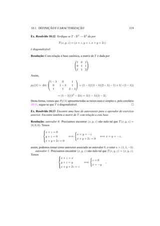 10.1. DEFINIC¸ ˜AO E CARACTERIZAC¸ ˜AO 119
Ex. Resolvido 10.12 Veriﬁque se T : R3 → R3 da por
T(x, y, z) = (x + z, y + z, x + y + 2z)
´e diagonaliz´avel.
Resoluc¸˜ao: Com relac¸˜ao `a base canˆonica, a matriz de T ´e dada por


1 0 1
0 1 1
1 1 2

 .
Assim,
pT (λ) = det


1 − λ 0 1
0 1 − λ 1
1 1 2 − λ

 = (1 − λ)((1 − λ)(2 − λ) − 1) + 1(−(1 − λ))
= (1 − λ)(λ2
− 3λ) = λ(1 − λ)(λ − 3).
Desta forma, vemos que PT (λ) apresenta todas as ra´ızes reais e simples e, pelo corol´ario
10.11, segue-se que T ´e diagonaliz´avel.
Ex. Resolvido 10.13 Encontre uma base de autovetores para o operador do exerc´ıcio
anterior. Encontre tamb´em a matriz de T com relac¸˜ao a esta base.
Resoluc¸˜ao: autovalor 0: Precisamos encontrar (x, y, z) n˜ao nulo tal que T(x, y, z) =
(0, 0, 0). Temos



x + z = 0
y + z = 0
x + y + 2z = 0
⇐⇒
x = y = −z
x + y + 2z = 0
⇐⇒ x = y = −z,
assim, podemos tomar como autovetor associado ao autovalor 0, o vetor u = (1, 1, −1).
autovalor 1: Precisamos encontrar (x, y, z) n˜ao nulo tal que T(x, y, z) = (x, y, z).
Temos 


x + z = x
y + z = y
x + y + 2z = z
⇐⇒
z = 0
x = −y
,
 