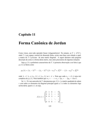 Cap´ıtulo 11
Forma Canˆonica de Jordan
Como vimos, nem todo operador linear ´e diagonaliz´avel. No entanto, se T ∈ L (U),
onde U ´e um espac¸o vetorial de dimens˜ao ﬁnita, existe uma base com relac¸˜ao a qual,
a matriz de T ´e pr´oxima de uma matriz diagonal. A seguir daremos uma pequena
descric¸˜ao de como ´e a forma desta matriz, mas antes precisamos de algumas notac¸˜oes.
Seja pT (λ) o polinˆomio caracter´ıstico de T. A primeira observac¸˜ao a ser feita ´e que
pT (λ) se fatora como
pT (λ) = (λ1 − λ)m1
· · · (λn − λ)mn
((λ − α1)2
+ β2
1)p1
· · · ((λ − αk)2
+ β2
k)pk
onde λr = λs, e (αr, βr) = (αs, βs) se r = s. Note que cada αr + iβr ´e uma raiz
complexa de pT (λ). Note tamb´em que m1 + · · · + mn + 2p1 + · · · 2pk = dim U.
Se λ ∈ R ´e um autovalor de T, denotaremos por J(λ; r) a matriz quadrada de ordem
r com todos os elementos da diagonal principal iguais a λ e todos os elementos logo
acima desta, iguais a 1, ou seja,
J(λ; r) =







λ 1 0 · · · 0
0 λ 1 · · · 0
0 0 λ · · · 0
...
...
...
...
...
0 0 0 · · · λ







r×r
125
 